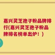 嘉兴灵芝孢子粉品牌排行(嘉兴灵芝孢子粉品牌排名榜单出炉！)