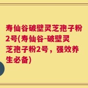 寿仙谷破壁灵芝孢子粉2号(寿仙谷-破壁灵芝孢子粉2号，强效养生必备)