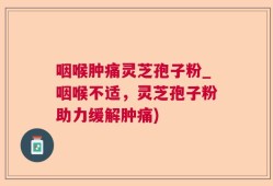 咽喉肿痛灵芝孢子粉_咽喉不适，灵芝孢子粉助力缓解肿痛)