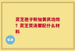 灵芝孢子粉加黄芪功效？灵芝煲汤要配什么材料