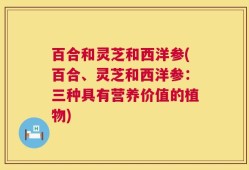 百合和灵芝和西洋参(百合、灵芝和西洋参：三种具有营养价值的植物)
