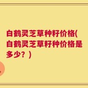 白鹤灵芝草种籽价格(白鹤灵芝草籽种价格是多少？)