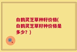 白鹤灵芝草种籽价格(白鹤灵芝草籽种价格是多少？)