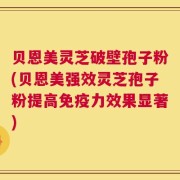 贝恩美灵芝破壁孢子粉(贝恩美强效灵芝孢子粉提高免疫力效果显著)