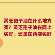 灵芝孢子油在什么地方买？灵芝孢子油在网上买好，还是在药店买好