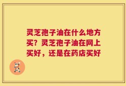 灵芝孢子油在什么地方买？灵芝孢子油在网上买好，还是在药店买好