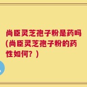 尚臣灵芝孢子粉是药吗(尚臣灵芝孢子粉的药性如何？)