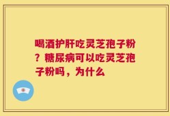 喝酒护肝吃灵芝孢子粉？糖尿病可以吃灵芝孢子粉吗，为什么