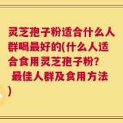灵芝孢子粉适合什么人群喝最好的(什么人适合食用灵芝孢子粉？  最佳人群及食用方法)