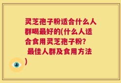 灵芝孢子粉适合什么人群喝最好的(什么人适合食用灵芝孢子粉？  最佳人群及食用方法)