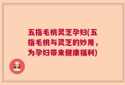 五指毛桃灵芝孕妇(五指毛桃与灵芝的妙用，为孕妇带来健康福利)