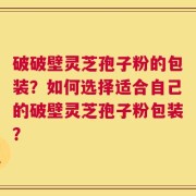 破破壁灵芝孢子粉的包装？如何选择适合自己的破壁灵芝孢子粉包装？