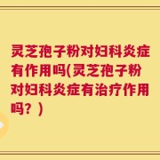 灵芝孢子粉对妇科炎症有作用吗(灵芝孢子粉对妇科炎症有治疗作用吗？)