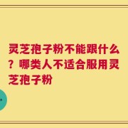 灵芝孢子粉不能跟什么？哪类人不适合服用灵芝孢子粉