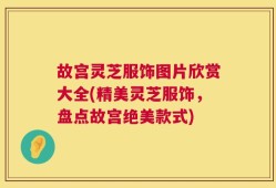 故宫灵芝服饰图片欣赏大全(精美灵芝服饰，盘点故宫绝美款式)