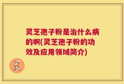 灵芝孢子粉是治什么病的啊(灵芝孢子粉的功效及应用领域简介)