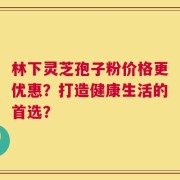 林下灵芝孢子粉价格更优惠？打造健康生活的首选？