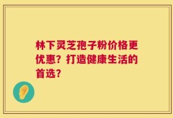 林下灵芝孢子粉价格更优惠？打造健康生活的首选？