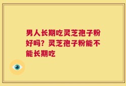 男人长期吃灵芝孢子粉好吗？灵芝孢子粉能不能长期吃