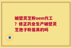 破壁灵芝粉oem代工？修正药业生产破壁灵芝孢子粉是真的吗