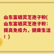 山东富硒灵芝孢子粉(山东富硒灵芝孢子粉：提高免疫力，健康生活！)