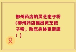 柳州药店的灵芝孢子粉(柳州药店推出灵芝孢子粉，助您身体更健康！)