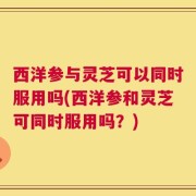 西洋参与灵芝可以同时服用吗(西洋参和灵芝可同时服用吗？)