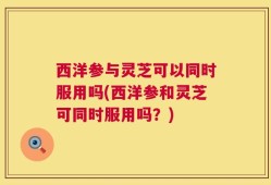 西洋参与灵芝可以同时服用吗(西洋参和灵芝可同时服用吗？)