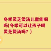 冬季灵芝煲汤儿童能喝吗(冬季可以让孩子喝灵芝煲汤吗？)