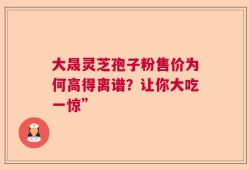大晟灵芝孢子粉售价为何高得离谱？让你大吃一惊”
