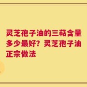 灵芝孢子油的三萜含量多少最好？灵芝孢子油正宗做法