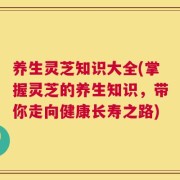 养生灵芝知识大全(掌握灵芝的养生知识，带你走向健康长寿之路)