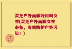 灵芝户外面膜好用吗女生(灵芝户外面膜女生必备，有效防护户外污染！)