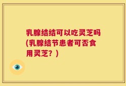 乳腺结结可以吃灵芝吗(乳腺结节患者可否食用灵芝？)