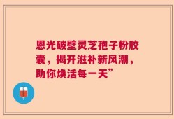 恩光破壁灵芝孢子粉胶囊，揭开滋补新风潮，助你焕活每一天”