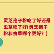 灵芝孢子粉吃了好还是虫草吃了好(灵芝孢子粉和虫草哪个更好？)