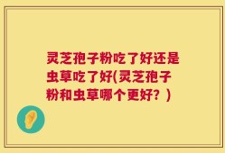 灵芝孢子粉吃了好还是虫草吃了好(灵芝孢子粉和虫草哪个更好？)
