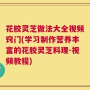 花胶灵芝做法大全视频窍门(学习制作营养丰富的花胶灵芝料理-视频教程)