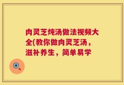 肉灵芝炖汤做法视频大全(教你做肉灵芝汤，滋补养生，简单易学