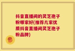 抖音直播间的灵芝孢子粉哪家好(推荐几家优质抖音直播间灵芝孢子粉品牌)