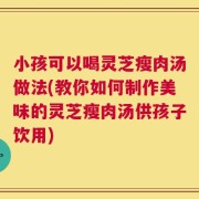 小孩可以喝灵芝瘦肉汤做法(教你如何制作美味的灵芝瘦肉汤供孩子饮用)