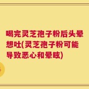喝完灵芝孢子粉后头晕想吐(灵芝孢子粉可能导致恶心和晕眩)