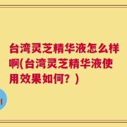 台湾灵芝精华液怎么样啊(台湾灵芝精华液使用效果如何？)
