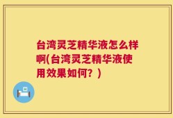 台湾灵芝精华液怎么样啊(台湾灵芝精华液使用效果如何？)