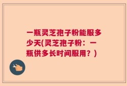 一瓶灵芝孢子粉能服多少天(灵芝孢子粉：一瓶供多长时间服用？)