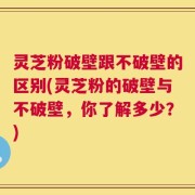 灵芝粉破壁跟不破壁的区别(灵芝粉的破壁与不破壁，你了解多少？)