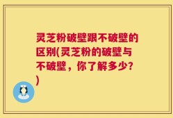 灵芝粉破壁跟不破壁的区别(灵芝粉的破壁与不破壁，你了解多少？)