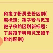 和孢子粉灵芝粉区别(原标题：孢子粉与灵芝孢子粉的区别新标题：了解孢子粉和灵芝孢子粉的区别)