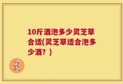 10斤酒泡多少灵芝草合适(灵芝草适合泡多少酒？)