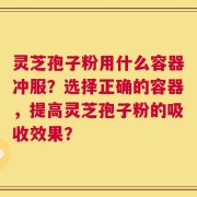 灵芝孢子粉用什么容器冲服？选择正确的容器，提高灵芝孢子粉的吸收效果？